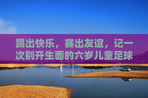 踢出快乐,赛出友谊,记一次别开生面的六岁儿童足球交流活动
