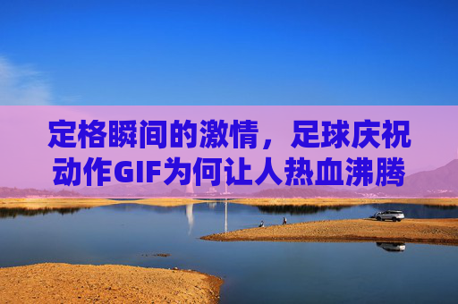 定格瞬间的激情,足球庆祝动作GIF为何让人热血沸腾?