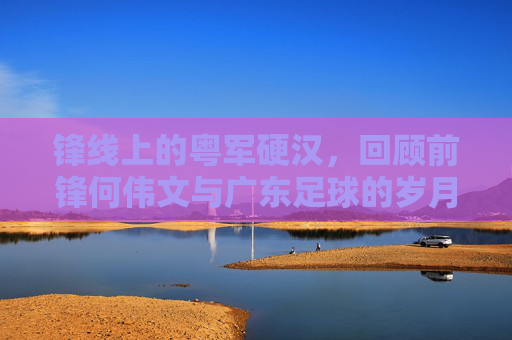 锋线上的粤军硬汉,回顾前锋何伟文与广东足球的岁月