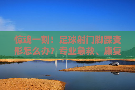 惊魂一刻!足球射门脚踝变形怎么办?专业急救、康复与预防全攻略