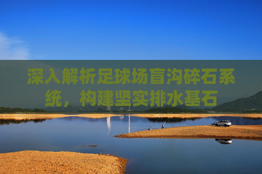 深入解析足球场盲沟碎石系统,构建坚实排水基石