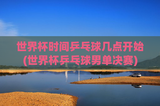 世界杯时间乒乓球几点开始(世界杯乒乓球男单决赛)