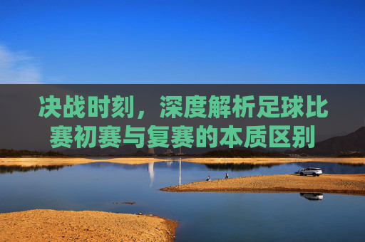 决战时刻,深度解析足球比赛初赛与复赛的本质区别