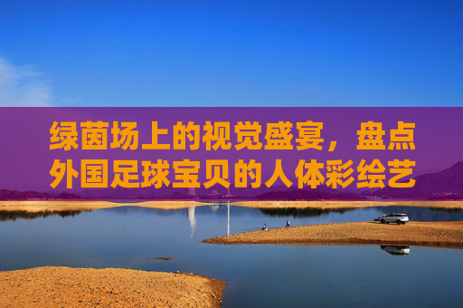 绿茵场上的视觉盛宴,盘点外国足球宝贝的人体彩绘艺术