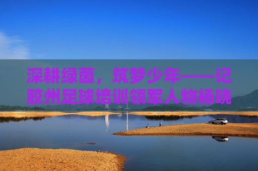 深耕绿茵,筑梦少年——记胶州足球培训领军人物杨晓东