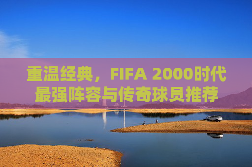 重温经典,FIFA 2000时代最强阵容与传奇球员推荐