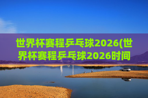 世界杯赛程乒乓球2026(世界杯赛程乒乓球2026时间)