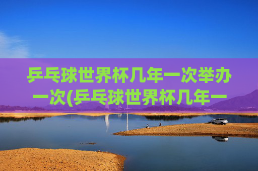 乒乓球世界杯几年一次举办一次(乒乓球世界杯几年一次举办一次)