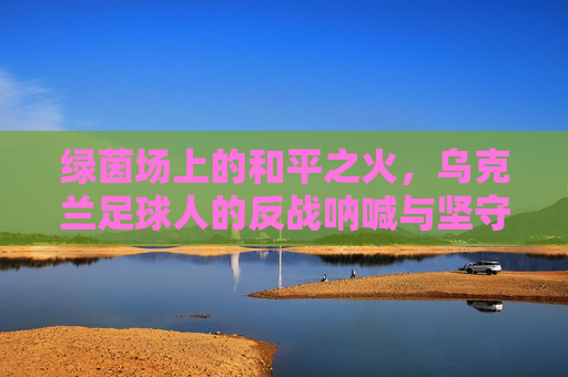 绿茵场上的和平之火,乌克兰足球人的反战呐喊与坚守