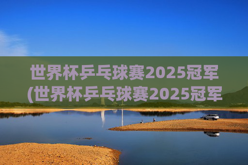 世界杯乒乓球赛2025冠军(世界杯乒乓球赛2025冠军是谁)