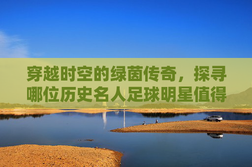 穿越时空的绿茵传奇,探寻哪位历史名人足球明星值得铭记?