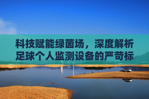 科技赋能绿茵场,深度解析足球个人监测设备的严苛标准