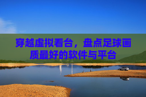 穿越虚拟看台,盘点足球画质最好的软件与平台