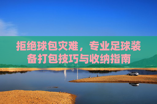 拒绝球包灾难,专业足球装备打包技巧与收纳指南