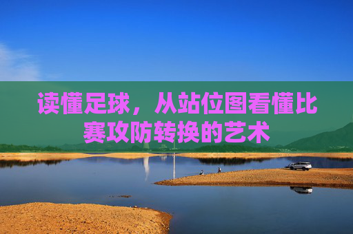 读懂足球,从站位图看懂比赛攻防转换的艺术