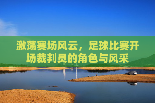 激荡赛场风云,足球比赛开场裁判员的角色与风采