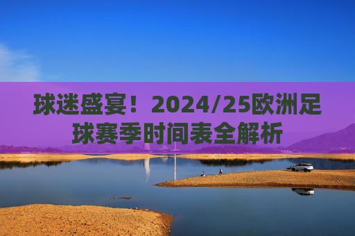 球迷盛宴!2024/25欧洲足球赛季时间表全解析