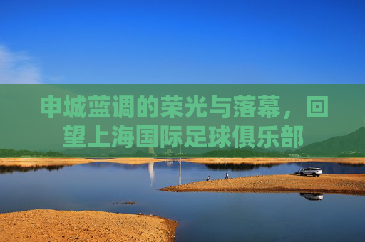 申城蓝调的荣光与落幕，回望上海国际足球俱乐部