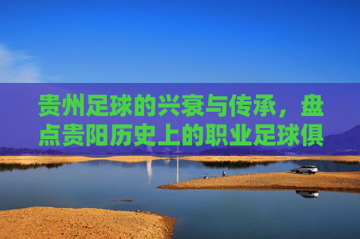 贵州足球的兴衰与传承,盘点贵阳历史上的职业足球俱乐部