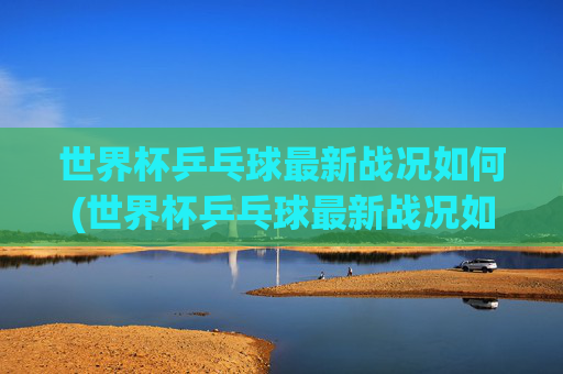世界杯乒乓球最新战况如何(世界杯乒乓球最新战况如何看)