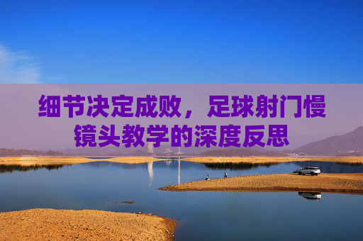细节决定成败,足球射门慢镜头教学的深度反思