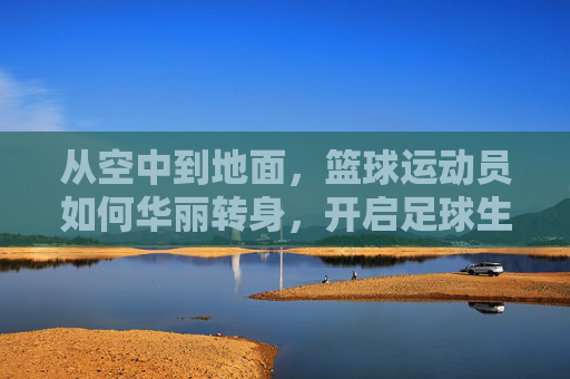 从空中到地面,篮球运动员如何华丽转身,开启足球生涯