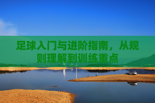 足球入门与进阶指南,从规则理解到训练重点