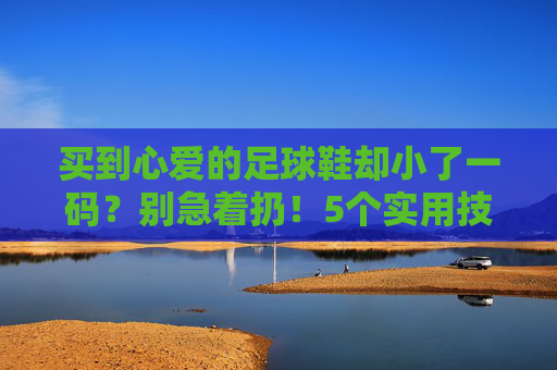 买到心爱的足球鞋却小了一码?别急着扔!5个实用技巧帮你救回爱鞋