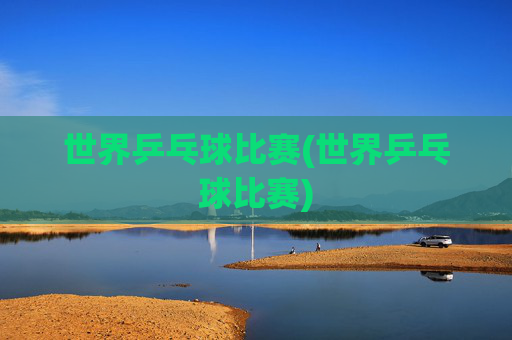 世界乒乓球比赛(世界乒乓球比赛)
