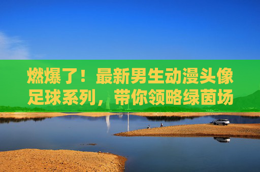 燃爆了!最新男生动漫头像足球系列,带你领略绿茵场上的青春风暴