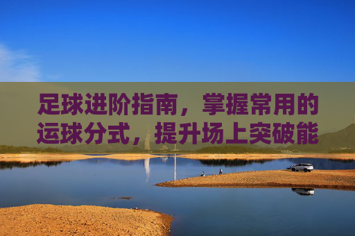 足球进阶指南,掌握常用的运球分式,提升场上突破能力