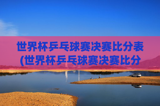 世界杯乒乓球赛决赛比分表(世界杯乒乓球赛决赛比分表格)