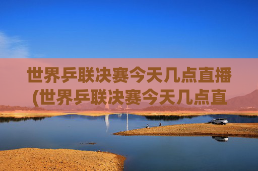 世界乒联决赛今天几点直播(世界乒联决赛今天几点直播哪些赛事)