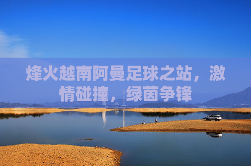 烽火越南阿曼足球之站，激情碰撞，绿茵争锋