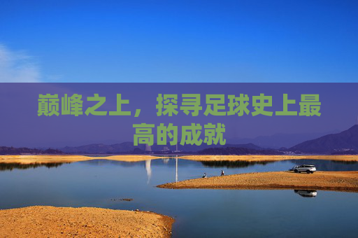 巅峰之上，探寻足球史上最高的成就