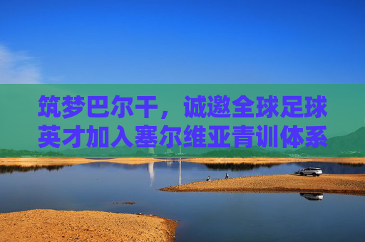 筑梦巴尔干，诚邀全球足球英才加入塞尔维亚青训体系