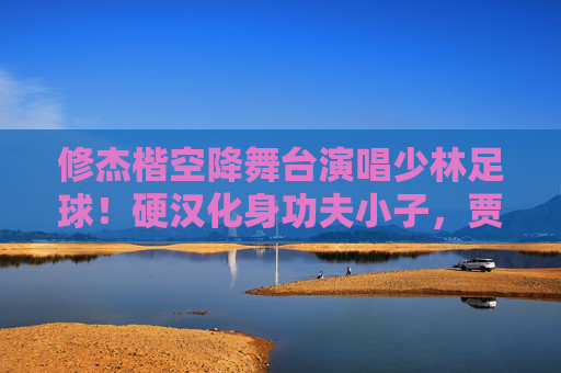 修杰楷空降舞台演唱少林足球!硬汉化身功夫小子,贾静雯笑到合不拢嘴