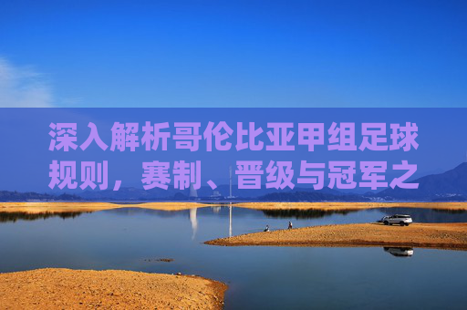 深入解析哥伦比亚甲组足球规则,赛制、晋级与冠军之路
