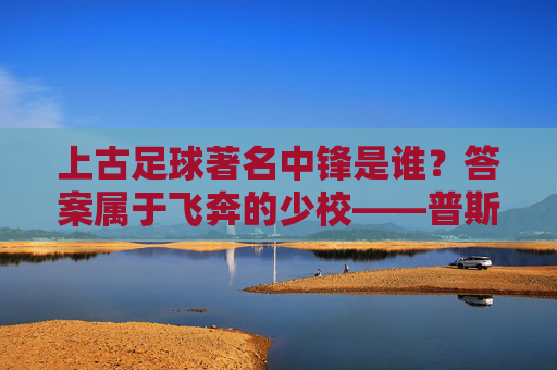 上古足球著名中锋是谁?答案属于飞奔的少校——普斯卡什