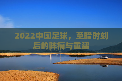 2022中国足球，至暗时刻后的阵痛与重建
