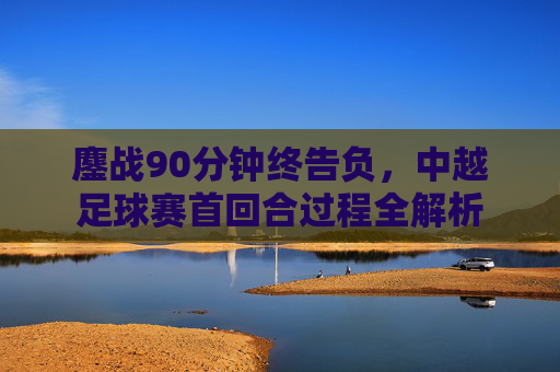 鏖战90分钟终告负,中越足球赛首回合过程全解析