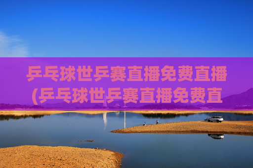 乒乓球世乒赛直播免费直播(乒乓球世乒赛直播免费直播2026年男子)