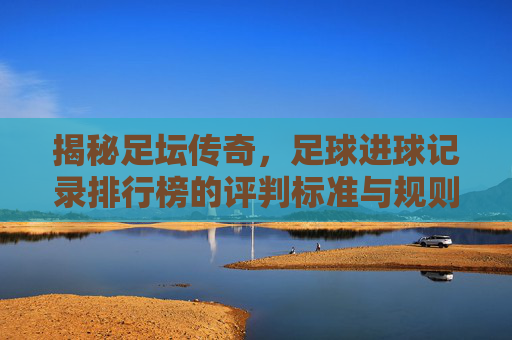 揭秘足坛传奇,足球进球记录排行榜的评判标准与规则