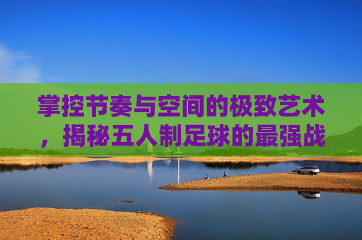 掌控节奏与空间的极致艺术,揭秘五人制足球的最强战术