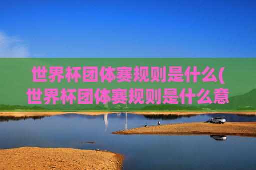世界杯团体赛规则是什么(世界杯团体赛规则是什么意思)