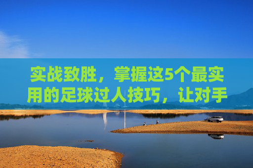 实战致胜,掌握这5个最实用的足球过人技巧,让对手防不胜防