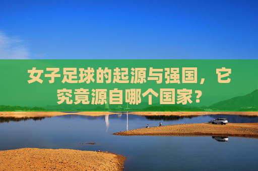 女子足球的起源与强国,它究竟源自哪个国家?