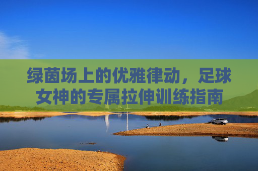 绿茵场上的优雅律动，足球女神的专属拉伸训练指南