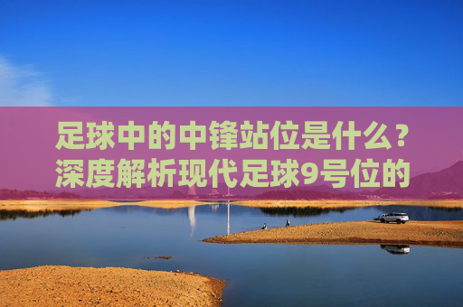 足球中的中锋站位是什么？深度解析现代足球9号位的战术艺术