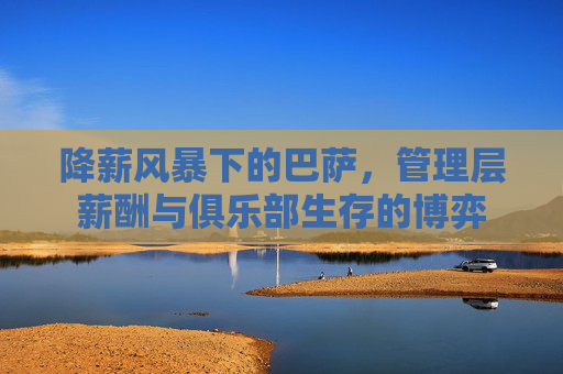 降薪风暴下的巴萨,管理层薪酬与俱乐部生存的博弈